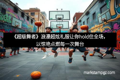 《超级舞者》浪漫超炫礼服让你hold住全场，以惊艳点燃每一次舞台
