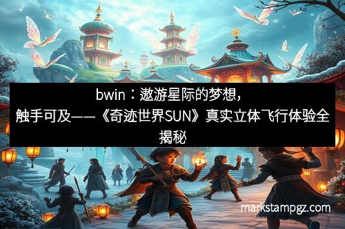 bwin：遨游星际的梦想，触手可及——《奇迹世界SUN》真实立体飞行体验全揭秘
