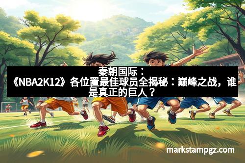 秦朝国际：《NBA2K12》各位置最佳球员全揭秘：巅峰之战，谁是真正的巨人？